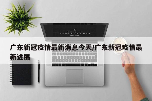 广东新冠疫情最新消息今天/广东新冠疫情最新进展