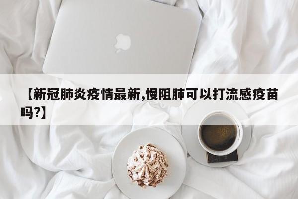 【新冠肺炎疫情最新,慢阻肺可以打流感疫苗吗?】