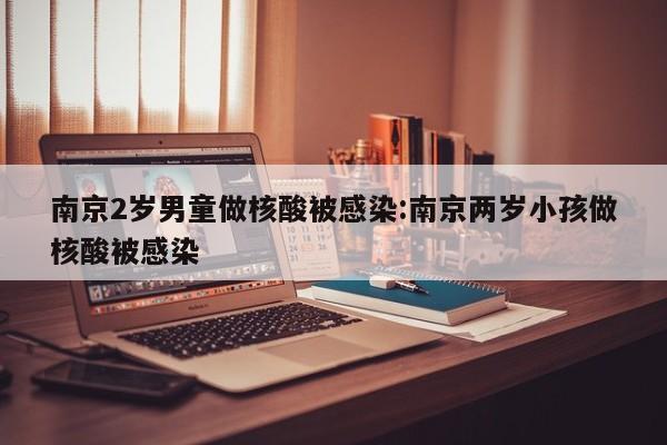 南京2岁男童做核酸被感染:南京两岁小孩做核酸被感染