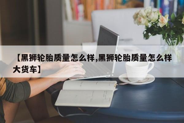 【黑狮轮胎质量怎么样,黑狮轮胎质量怎么样大货车】