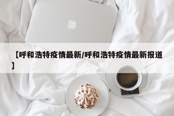 【呼和浩特疫情最新/呼和浩特疫情最新报道】