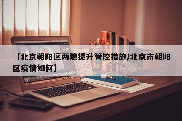 【北京朝阳区两地提升管控措施/北京市朝阳区疫情如何】