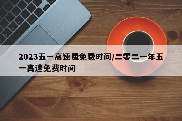 2023五一高速费免费时间/二零二一年五一高速免费时间
