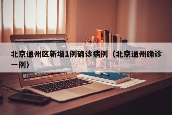 北京通州区新增1例确诊病例(北京通州确诊一例)