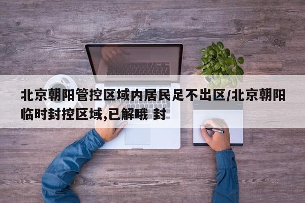 北京朝阳管控区域内居民足不出区/北京朝阳临时封控区域,已解哦 封