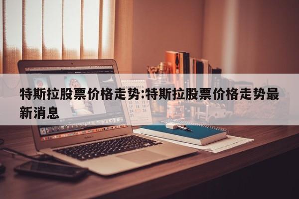 特斯拉股票价格走势:特斯拉股票价格走势最新消息
