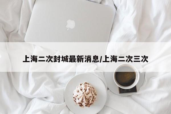 上海二次封城最新消息/上海二次三次