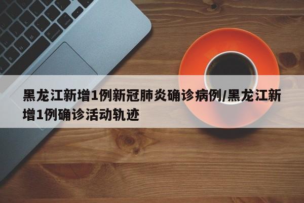 黑龙江新增1例新冠肺炎确诊病例/黑龙江新增1例确诊活动轨迹