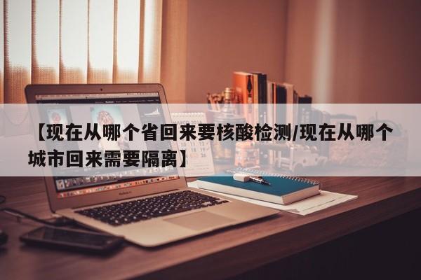 【现在从哪个省回来要核酸检测/现在从哪个城市回来需要隔离】