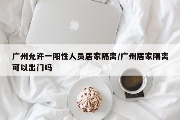 广州允许一阳性人员居家隔离/广州居家隔离可以出门吗