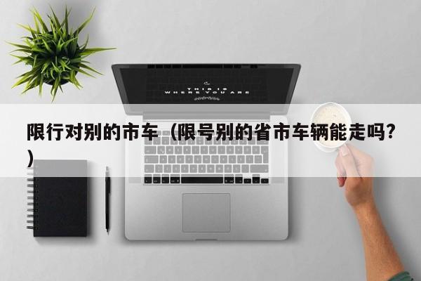 限行对别的市车(限号别的省市车辆能走吗?)