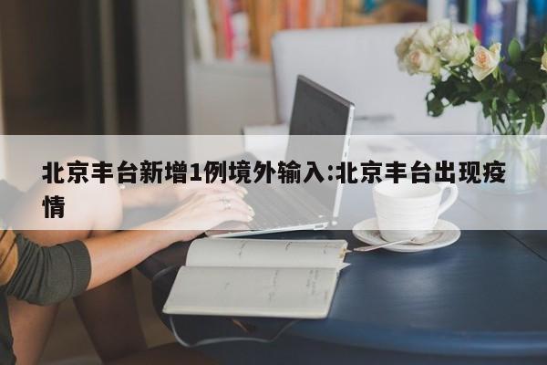 北京丰台新增1例境外输入:北京丰台出现疫情
