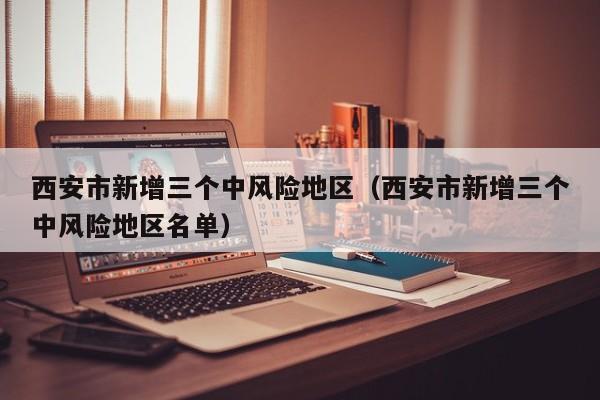 西安市新增三个中风险地区(西安市新增三个中风险地区名单)