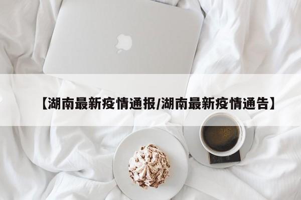 【湖南最新疫情通报/湖南最新疫情通告】