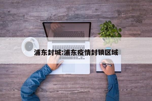 浦东封城:浦东疫情封锁区域