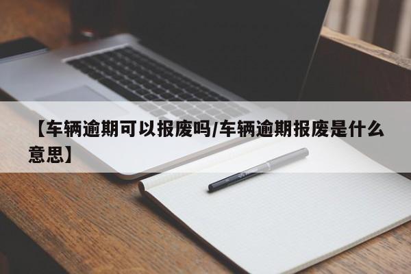 【车辆逾期可以报废吗/车辆逾期报废是什么意思】