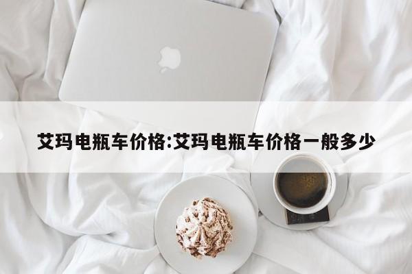 艾玛电瓶车价格:艾玛电瓶车价格一般多少