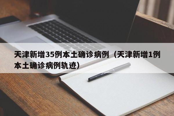 天津新增35例本土确诊病例(天津新增1例本土确诊病例轨迹)
