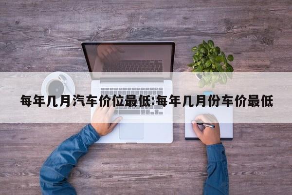 每年几月汽车价位最低:每年几月份车价最低