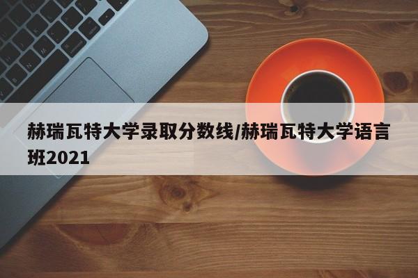 赫瑞瓦特大学录取分数线/赫瑞瓦特大学语言班2021