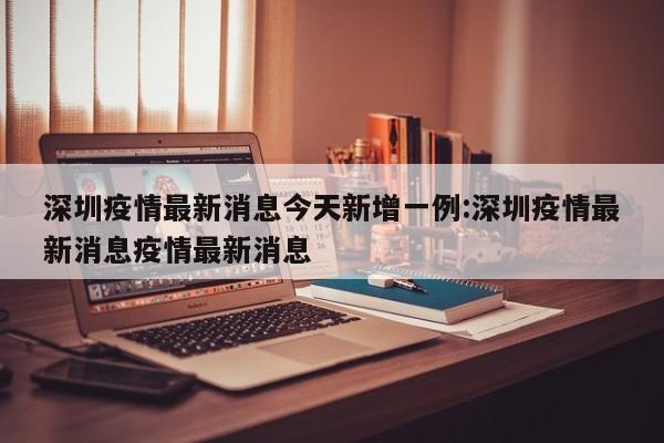 深圳疫情最新消息今天新增一例:深圳疫情最新消息疫情最新消息