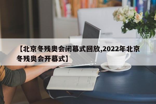 【北京冬残奥会闭幕式回放,2022年北京冬残奥会开幕式】