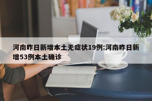 河南昨日新增本土无症状19例:河南昨日新增53例本土确诊