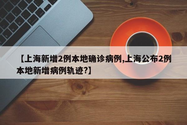 【上海新增2例本地确诊病例,上海公布2例本地新增病例轨迹?】