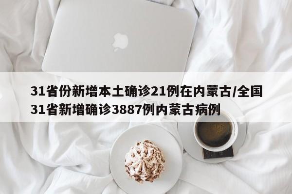 31省份新增本土确诊21例在内蒙古/全国31省新增确诊3887例内蒙古病例
