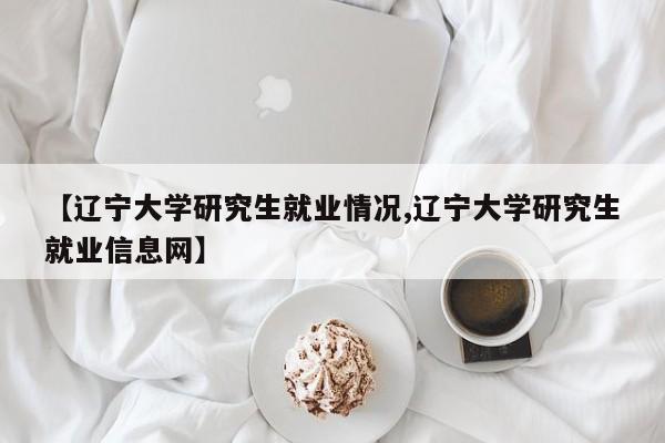 【辽宁大学研究生就业情况,辽宁大学研究生就业信息网】