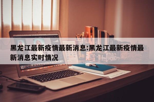 黑龙江最新疫情最新消息:黑龙江最新疫情最新消息实时情况