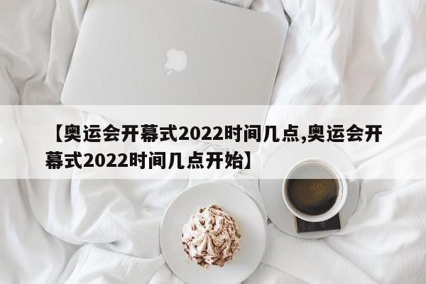 【奥运会开幕式2022时间几点,奥运会开幕式2022时间几点开始】