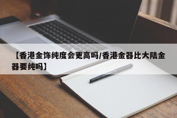 【香港金饰纯度会更高吗/香港金器比大陆金器要纯吗】