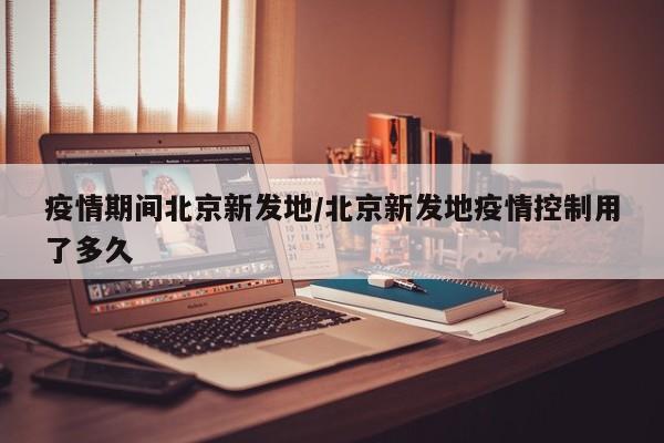疫情期间北京新发地/北京新发地疫情控制用了多久