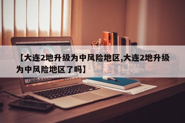 【大连2地升级为中风险地区,大连2地升级为中风险地区了吗】