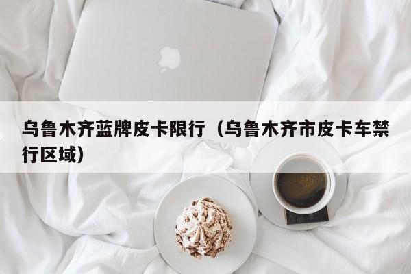 乌鲁木齐蓝牌皮卡限行(乌鲁木齐市皮卡车禁行区域)