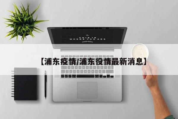 【浦东疫情/浦东役情最新消息】