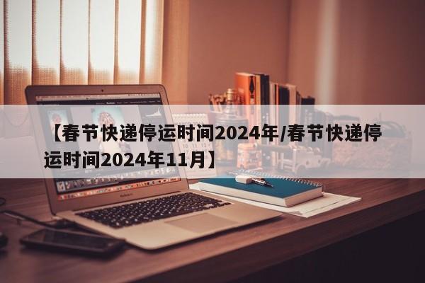 【春节快递停运时间2024年/春节快递停运时间2024年11月】