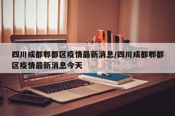 四川成都郫都区疫情最新消息/四川成都郫都区疫情最新消息今天
