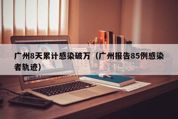 广州8天累计感染破万(广州报告85例感染者轨迹)