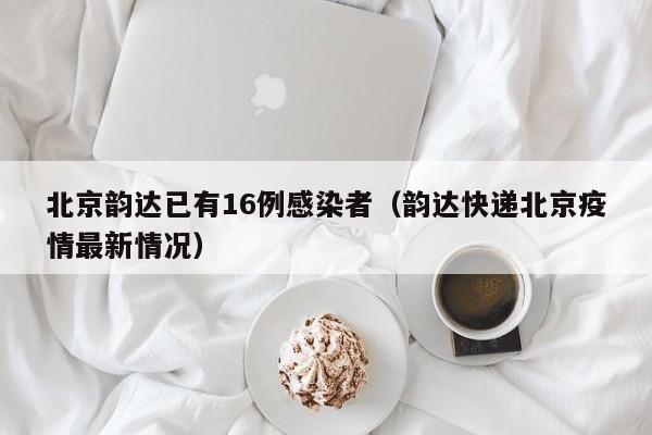 北京韵达已有16例感染者(韵达快递北京疫情最新情况)