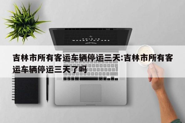 吉林市所有客运车辆停运三天:吉林市所有客运车辆停运三天了吗