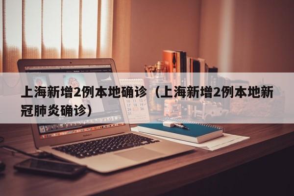 上海新增2例本地确诊(上海新增2例本地新冠肺炎确诊)