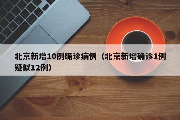 北京新增10例确诊病例(北京新增确诊1例疑似12例)