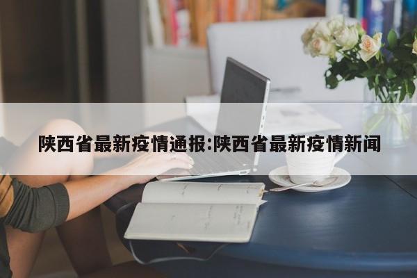陕西省最新疫情通报:陕西省最新疫情新闻