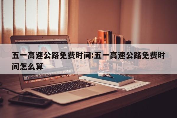 五一高速公路免费时间:五一高速公路免费时间怎么算