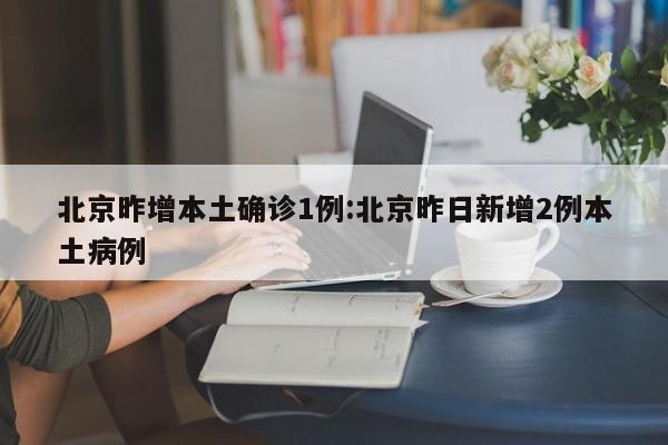 北京昨增本土确诊1例:北京昨日新增2例本土病例
