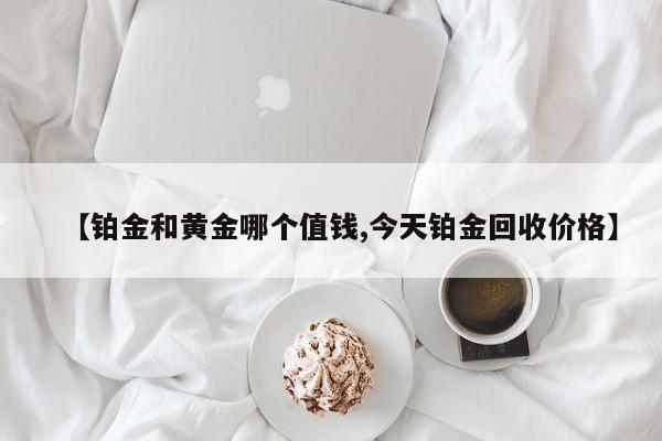 【铂金和黄金哪个值钱,今天铂金回收价格】