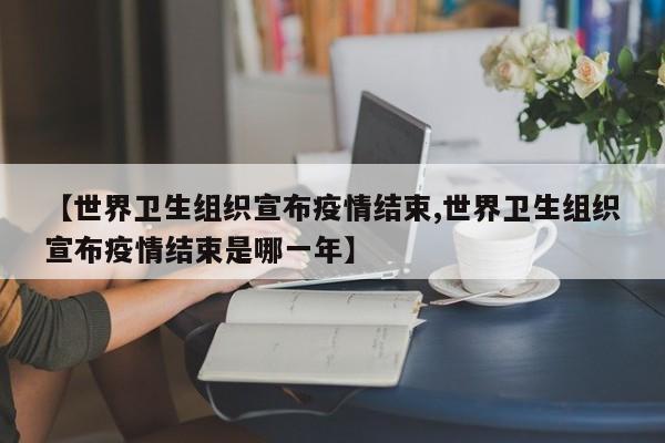 【世界卫生组织宣布疫情结束,世界卫生组织宣布疫情结束是哪一年】
