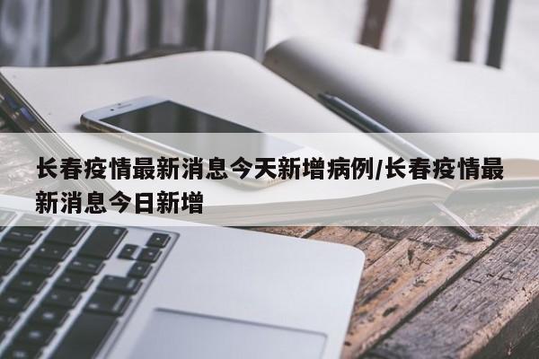 长春疫情最新消息今天新增病例/长春疫情最新消息今日新增